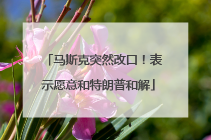 马斯克突然改口！表示愿意和特朗普和解
